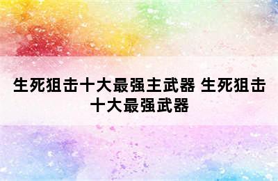 生死狙击十大最强主武器 生死狙击十大最强武器